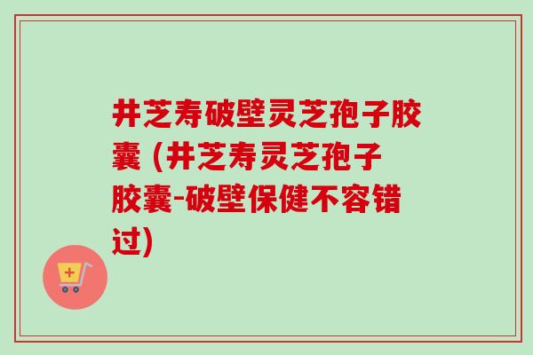 井芝寿破壁灵芝孢子胶囊 (井芝寿灵芝孢子胶囊-破壁保健不容错过)