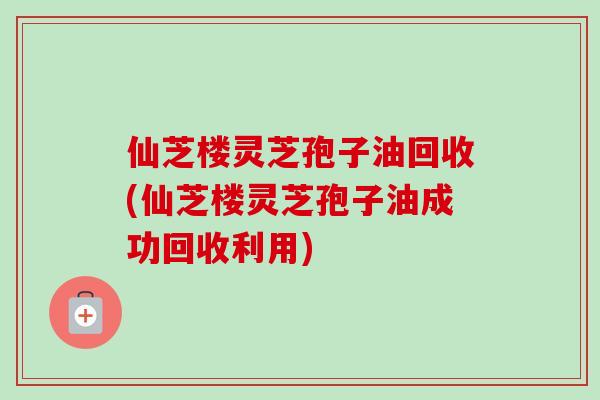 仙芝楼灵芝孢子油回收(仙芝楼灵芝孢子油成功回收利用)