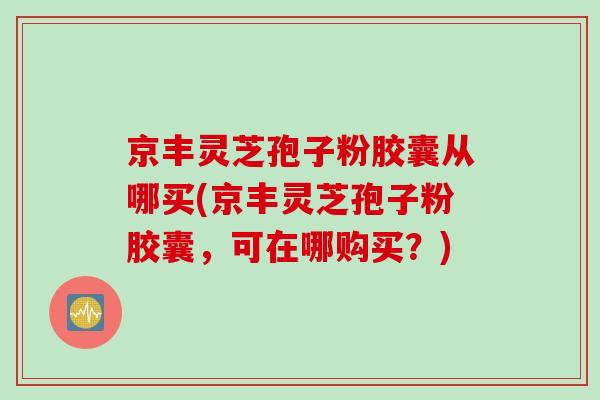 京丰灵芝孢子粉胶囊从哪买(京丰灵芝孢子粉胶囊,可在哪购买?)