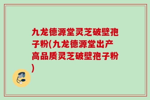 九龙德源堂灵芝破壁孢子粉(九龙德源堂出产高品质灵芝破壁孢子粉)