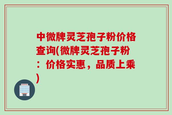 中微牌灵芝孢子粉价格查询(微牌灵芝孢子粉:价格实惠,品质上乘)