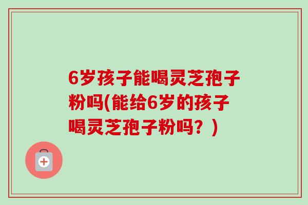 6岁孩子能喝灵芝孢子粉吗(能给6岁的孩子喝灵芝孢子粉吗？)