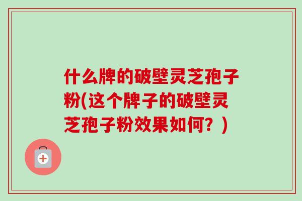 什么牌的破壁灵芝孢子粉(这个牌子的破壁灵芝孢子粉效果如何?)