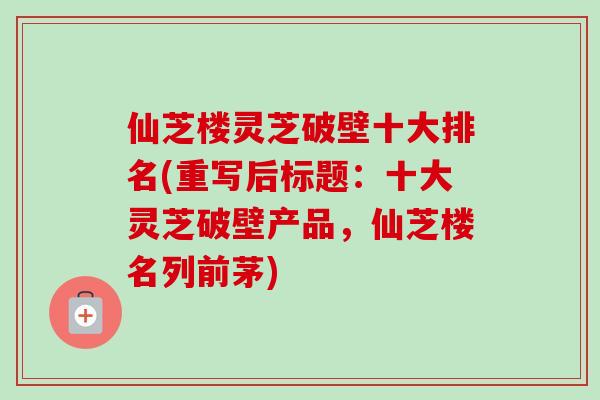 仙芝楼灵芝破壁十大排名(重写后标题:十大灵芝破壁产品,仙芝楼名列前茅)