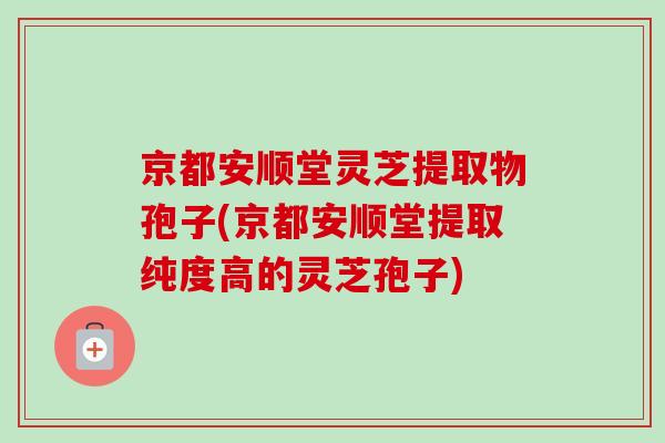 京都安顺堂灵芝提取物孢子(京都安顺堂提取纯度高的灵芝孢子)