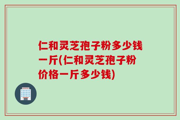仁和灵芝孢子粉多少钱一斤(仁和灵芝孢子粉价格一斤多少钱)