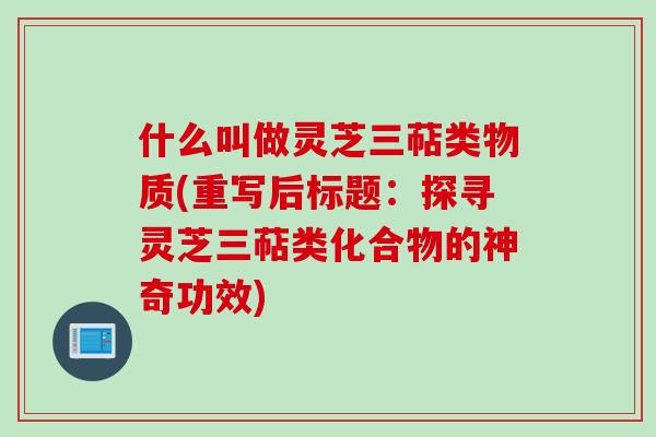 什么叫做灵芝三萜类物质(重写后标题：探寻灵芝三萜类化合物的神奇功效)