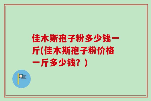 佳木斯孢子粉多少钱一斤(佳木斯孢子粉价格一斤多少钱?)
