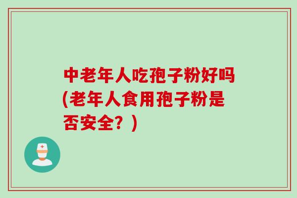 中老年人吃孢子粉好吗(老年人食用孢子粉是否安全?) 中老年人吃孢子粉好吗(老年人食用孢子粉是否安全?)