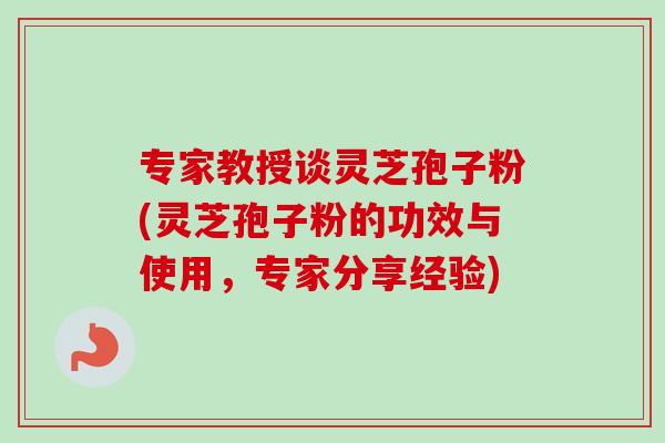 专家教授谈灵芝孢子粉(灵芝孢子粉的功效与使用,专家分享经验)