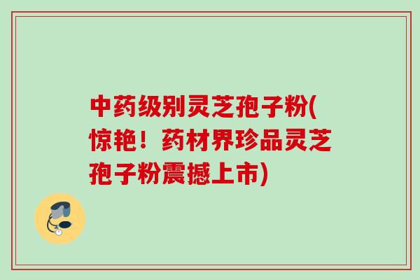 中药级别灵芝孢子粉(惊艳！药材界珍品灵芝孢子粉震撼上市)