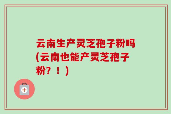 云南生产灵芝孢子粉吗(云南也能产灵芝孢子粉？！)
