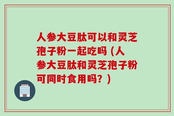 人参大豆肽可以和灵芝孢子粉一起吃吗 (人参大豆肽和灵芝孢子粉可同时食用吗?)