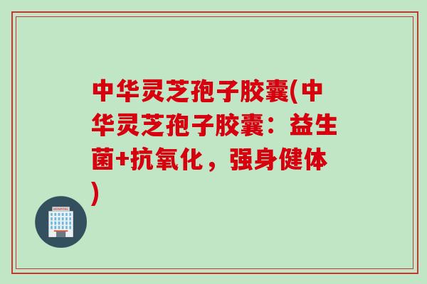 中华灵芝孢子胶囊(中华灵芝孢子胶囊:益生菌+,强身健体) 中华灵芝孢子胶囊(中华灵芝孢子胶囊:益生菌+,强身健体)