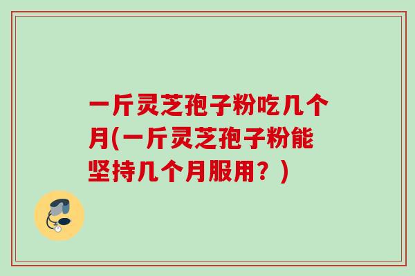 一斤灵芝孢子粉吃几个月(一斤灵芝孢子粉能坚持几个月服用?) 一斤灵芝孢子粉吃几个月(一斤灵芝孢子粉能坚持几个月服用?)