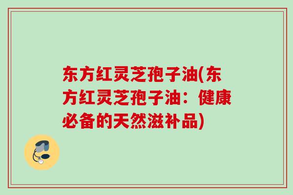 东方红灵芝孢子油(东方红灵芝孢子油:健康必备的天然滋补品)