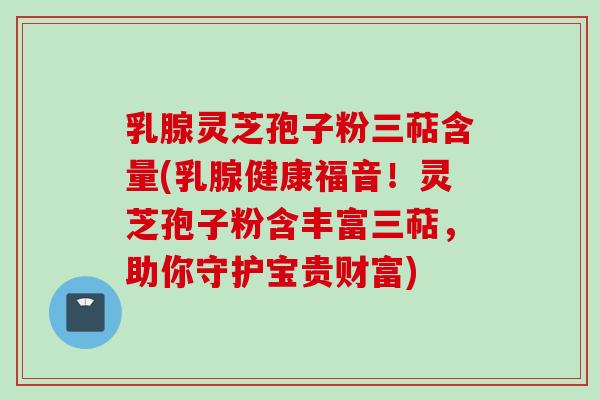 乳腺灵芝孢子粉三萜含量(乳腺健康福音!灵芝孢子粉含丰富三萜,助你守护宝贵财富)