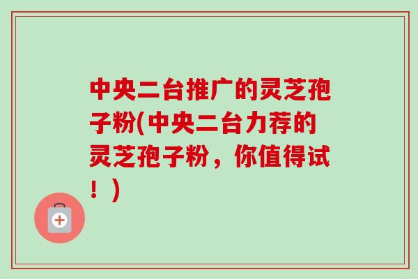中央二台推广的灵芝孢子粉(中央二台力荐的灵芝孢子粉,你值得试!)