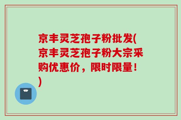 京丰灵芝孢子粉批发(京丰灵芝孢子粉大宗采购优惠价,限时限量!)