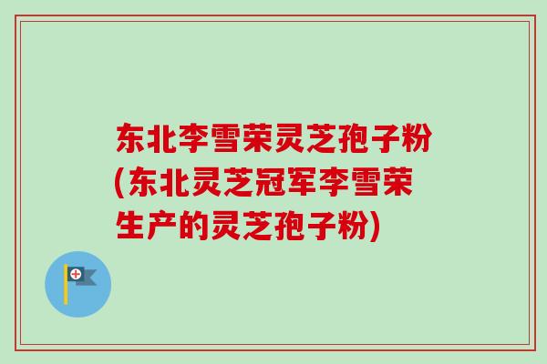 东北李雪荣灵芝孢子粉(东北灵芝冠军李雪荣生产的灵芝孢子粉)