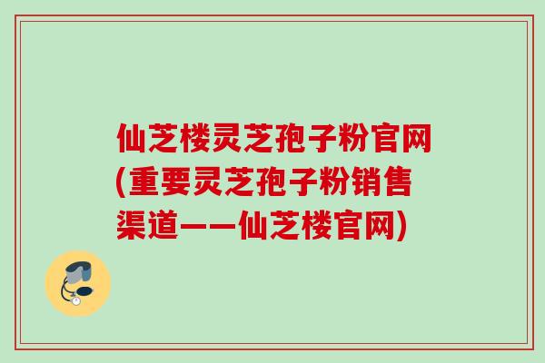 仙芝楼灵芝孢子粉官网(重要灵芝孢子粉销售渠道——仙芝楼官网)
