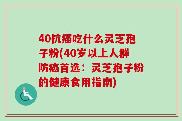 40抗癌吃什么灵芝孢子粉(40岁以上人群防癌首选:灵芝孢子粉的健康食用指南)