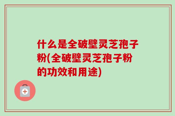 什么是全破壁灵芝孢子粉(全破壁灵芝孢子粉的功效和用途)