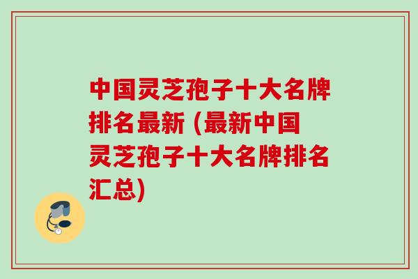 中国灵芝孢子十大名牌排名最新 (最新中国灵芝孢子十大名牌排名汇总)
