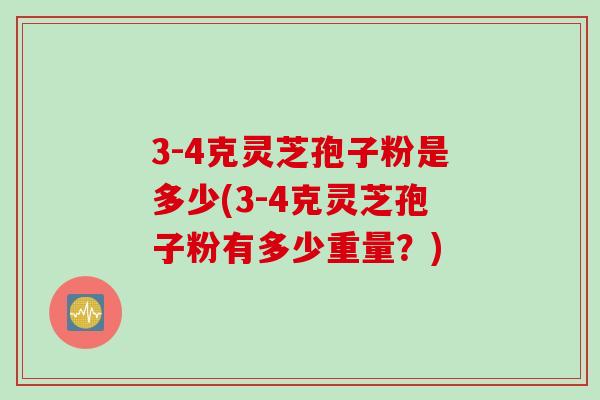 3-4克灵芝孢子粉是多少(3-4克灵芝孢子粉有多少重量?)