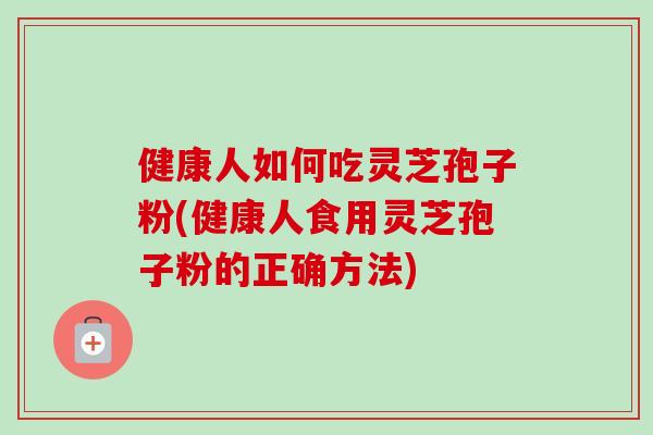 健康人如何吃灵芝孢子粉(健康人食用灵芝孢子粉的正确方法)