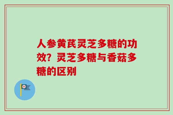 人参黄芪灵芝多糖的功效？灵芝多糖与香菇多糖的区别