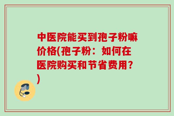 中医院能买到孢子粉嘛价格(孢子粉:如何在医院购买和节省费用?)