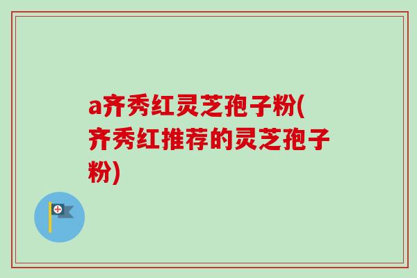 a齐秀红灵芝孢子粉(齐秀红推荐的灵芝孢子粉)