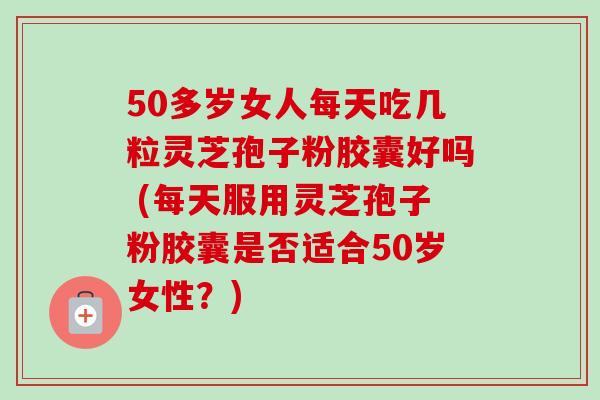50多岁女人每天吃几粒灵芝孢子粉胶囊好吗 (每天服用灵芝孢子粉胶囊是否适合50岁女性?)