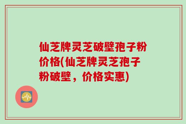 仙芝牌灵芝破壁孢子粉价格(仙芝牌灵芝孢子粉破壁,价格实惠)