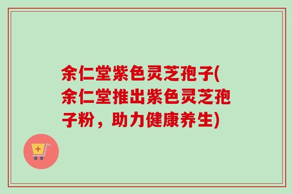 余仁堂紫色灵芝孢子(余仁堂推出紫色灵芝孢子粉，助力健康养生)