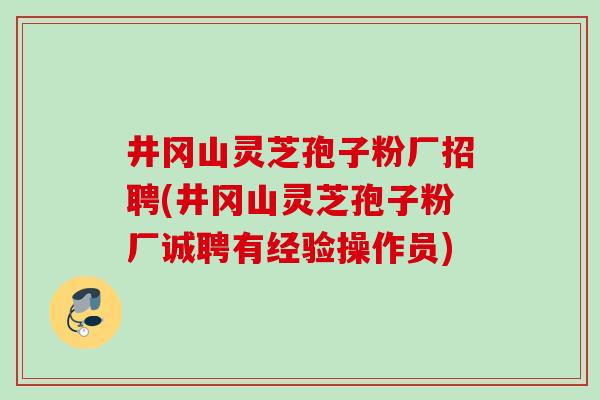 井冈山灵芝孢子粉厂招聘(井冈山灵芝孢子粉厂诚聘有经验操作员)