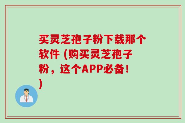 买灵芝孢子粉下载那个软件 (购买灵芝孢子粉,这个APP必备!)