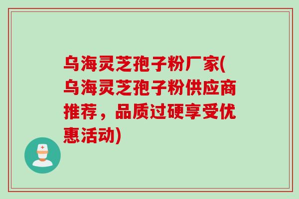 乌海灵芝孢子粉厂家(乌海灵芝孢子粉供应商推荐,品质过硬享受优惠活动)