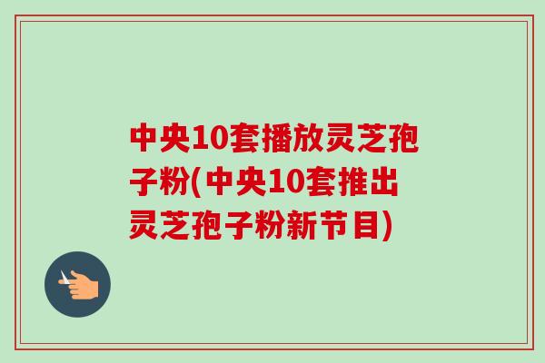 中央10套播放灵芝孢子粉(中央10套推出灵芝孢子粉新节目)
