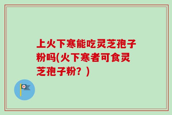 上火下寒能吃灵芝孢子粉吗(火下寒者可食灵芝孢子粉?)