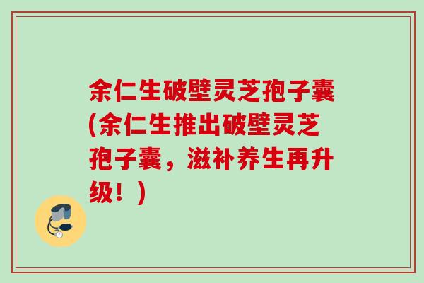 余仁生破壁灵芝孢子囊(余仁生推出破壁灵芝孢子囊，滋补养生再升级！)