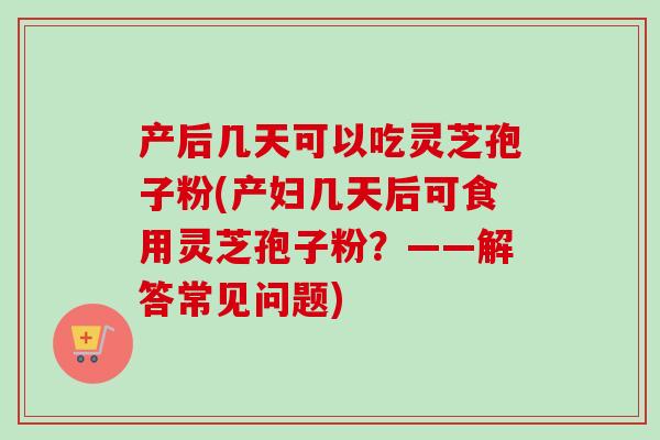 产后几天可以吃灵芝孢子粉(产妇几天后可食用灵芝孢子粉？——解答常见问题)