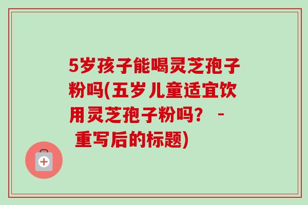 5岁孩子能喝灵芝孢子粉吗(五岁儿童适宜饮用灵芝孢子粉吗？ - 重写后的标题)