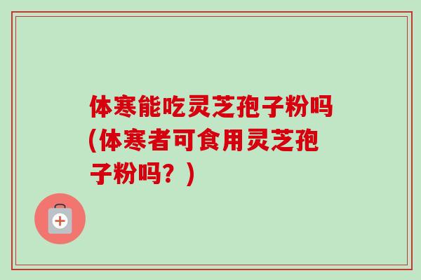 体寒能吃灵芝孢子粉吗(体寒者可食用灵芝孢子粉吗?)