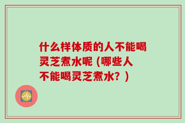 什么样体质的人不能喝灵芝煮水呢 (哪些人不能喝灵芝煮水？)