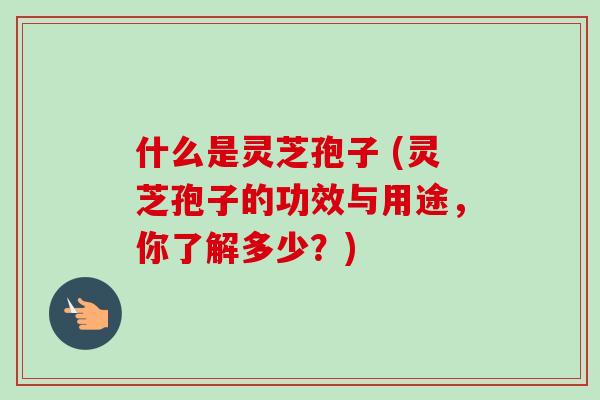 什么是灵芝孢子 (灵芝孢子的功效与用途,你了解多少?)