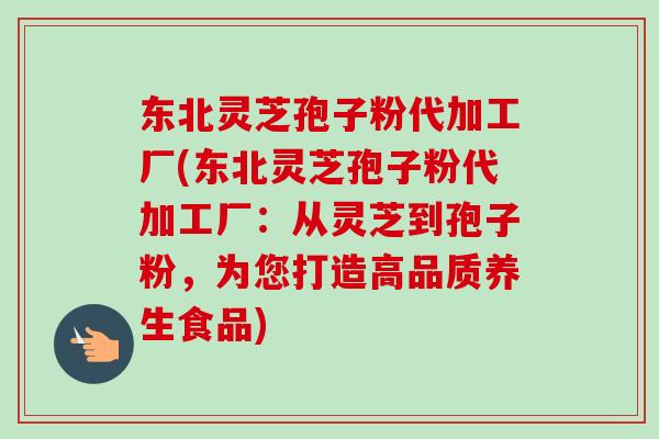 东北灵芝孢子粉代加工厂(东北灵芝孢子粉代加工厂:从灵芝到孢子粉,为您打造高品质养生食品)