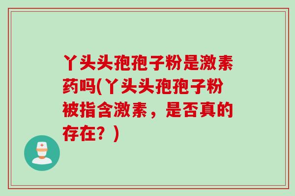 丫头头孢孢子粉是激素药吗(丫头头孢孢子粉被指含激素，是否真的存在？)