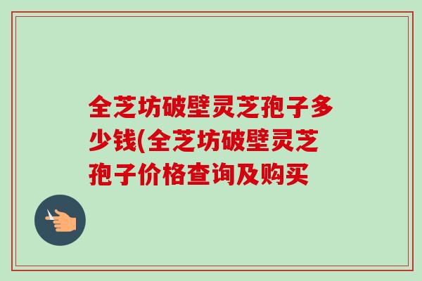 全芝坊破壁灵芝孢子多少钱(全芝坊破壁灵芝孢子价格查询及购买